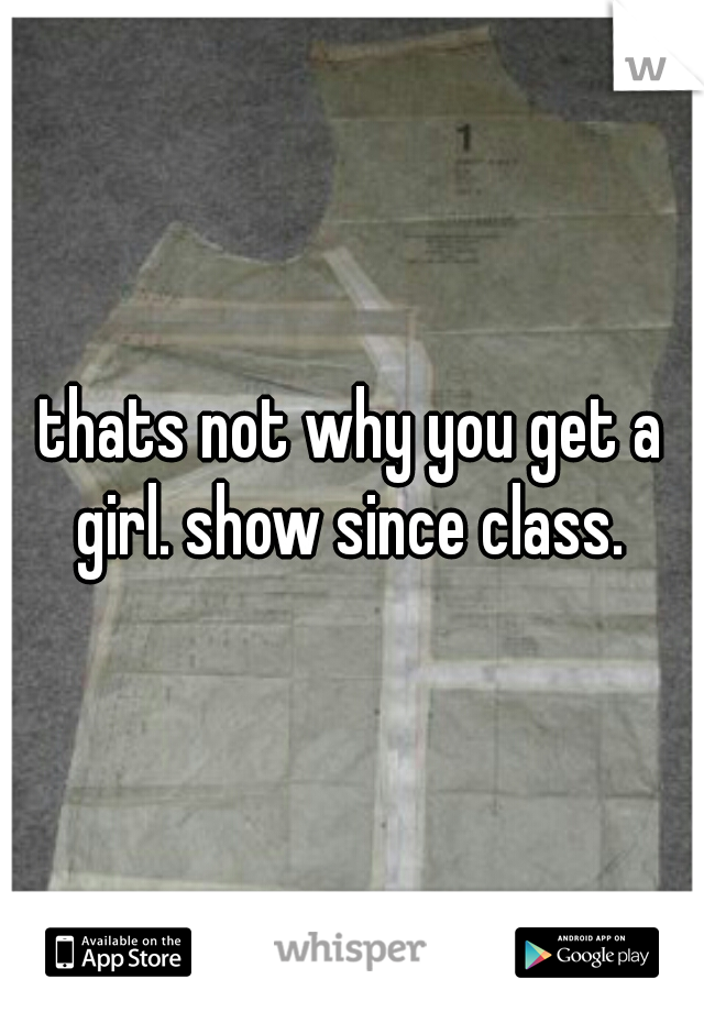 thats not why you get a girl. show since class. 