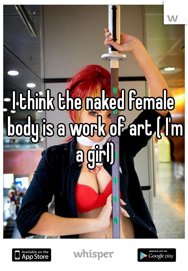 I think the naked female body is a work of art ( I'm a girl)