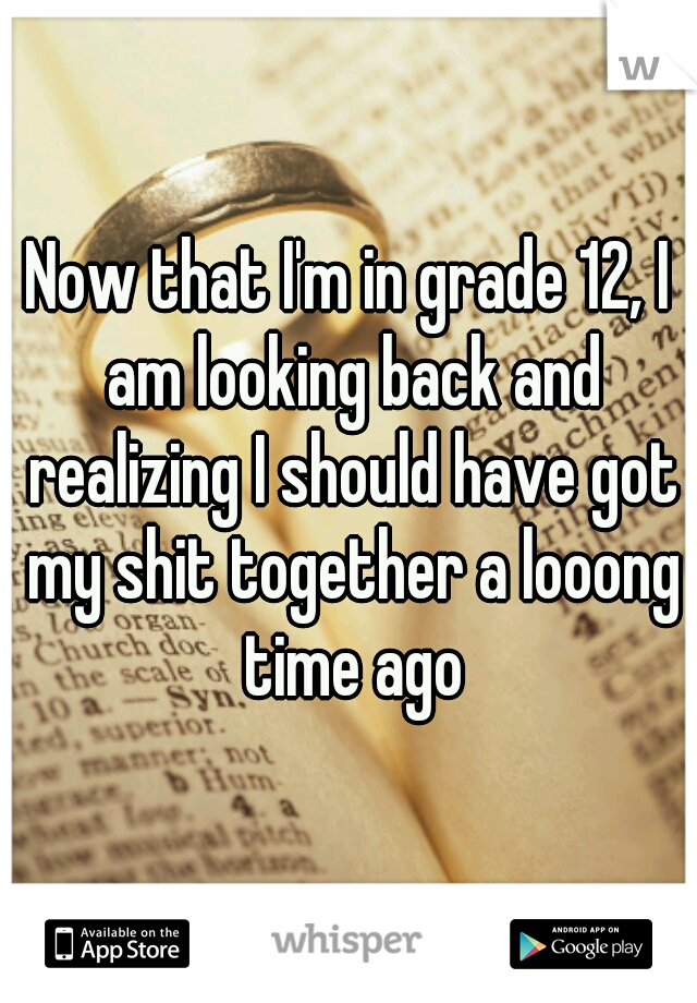 Now that I'm in grade 12, I am looking back and realizing I should have got my shit together a looong time ago