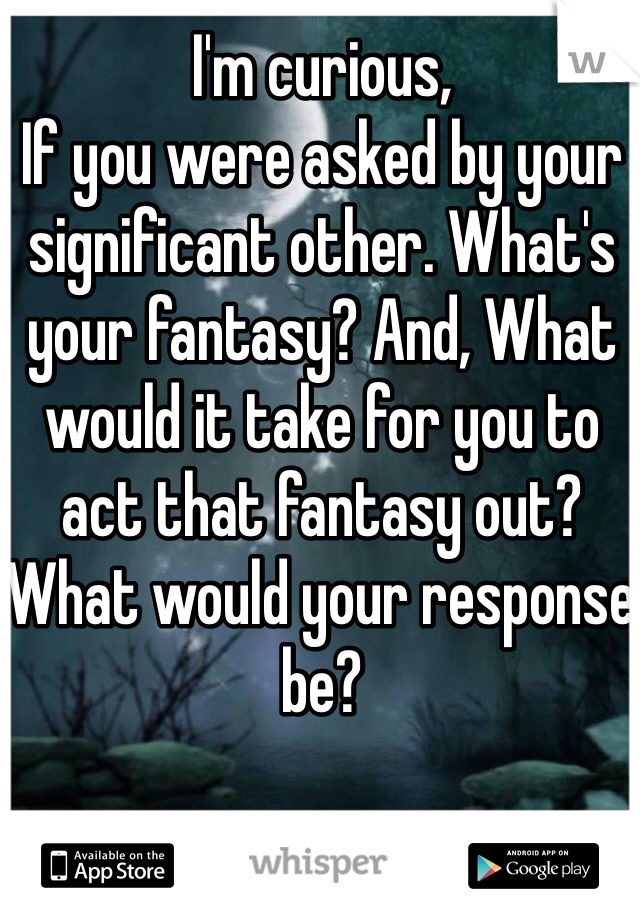 I'm curious, 
If you were asked by your significant other. What's your fantasy? And, What would it take for you to act that fantasy out?  What would your response be? 