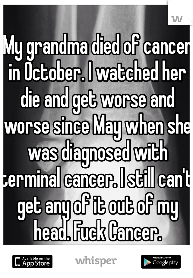 My grandma died of cancer in October. I watched her die and get worse and worse since May when she was diagnosed with terminal cancer. I still can't get any of it out of my head. Fuck Cancer.