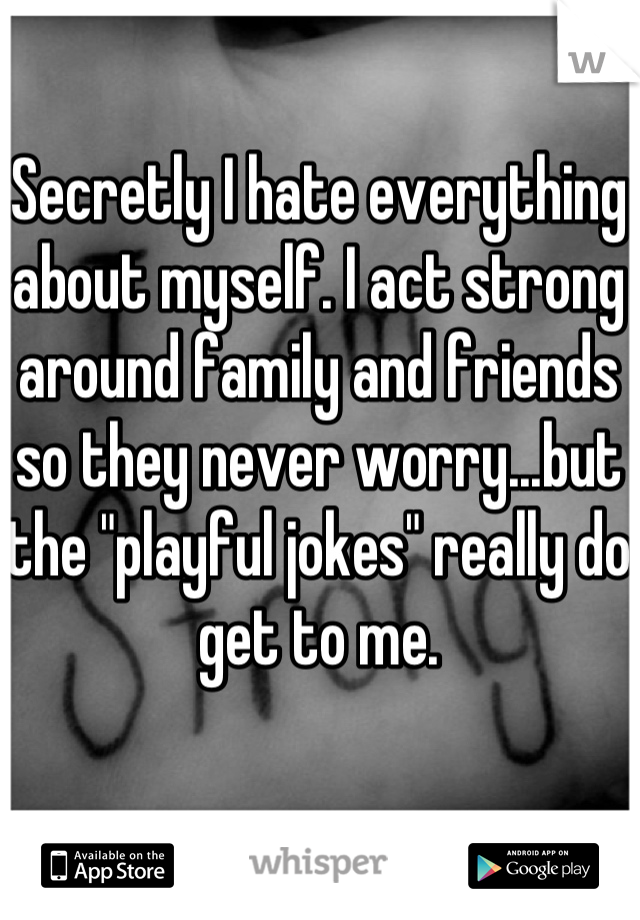 Secretly I hate everything about myself. I act strong around family and friends so they never worry...but the "playful jokes" really do get to me.