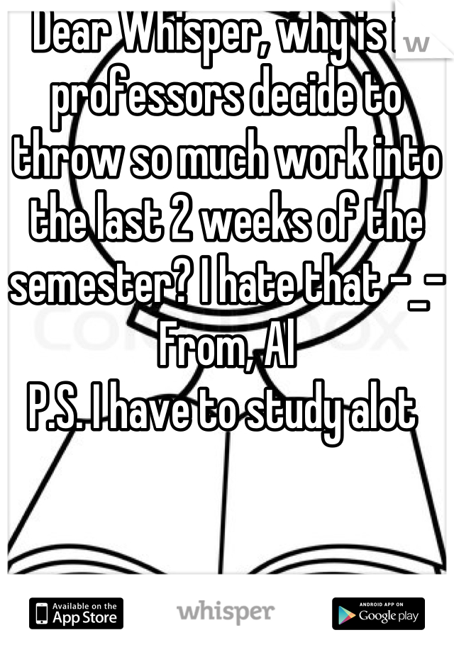 Dear Whisper, why is it professors decide to throw so much work into the last 2 weeks of the semester? I hate that -_-
From, Al
P.S. I have to study alot 