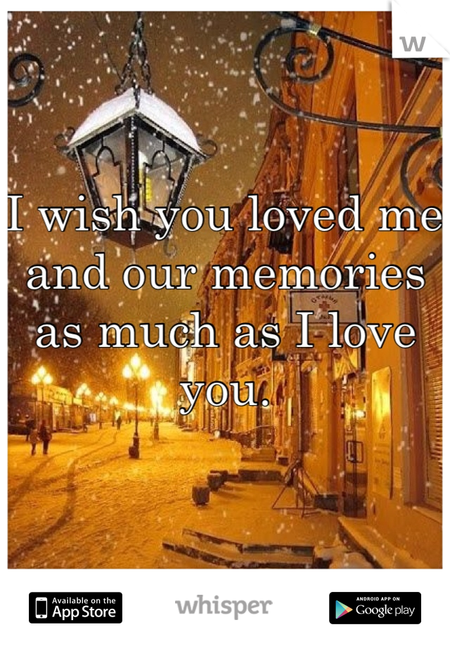 I wish you loved me and our memories as much as I love you.