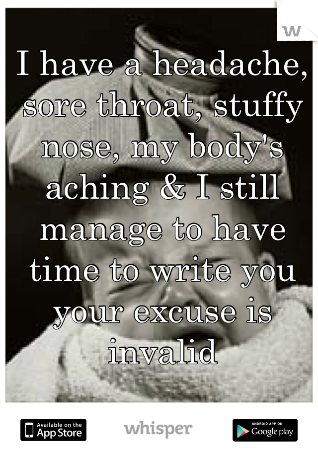 I have a headache, sore throat, stuffy nose, my body's aching & I still manage to have time to write you your excuse is invalid 