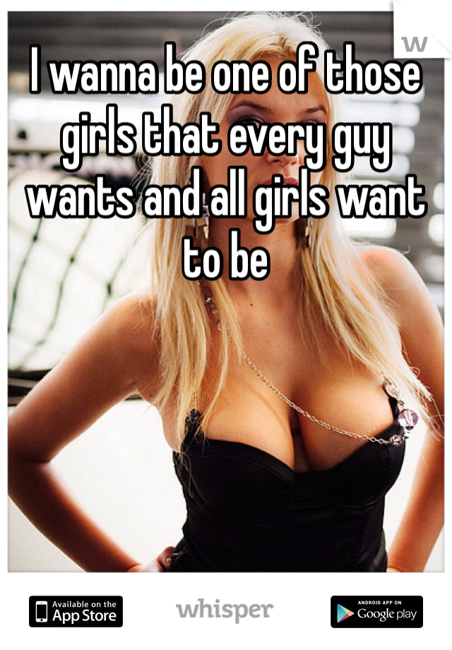 I wanna be one of those girls that every guy wants and all girls want to be 