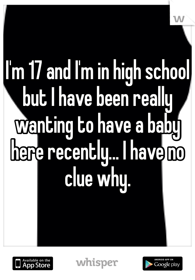 I'm 17 and I'm in high school but I have been really wanting to have a baby here recently... I have no clue why.