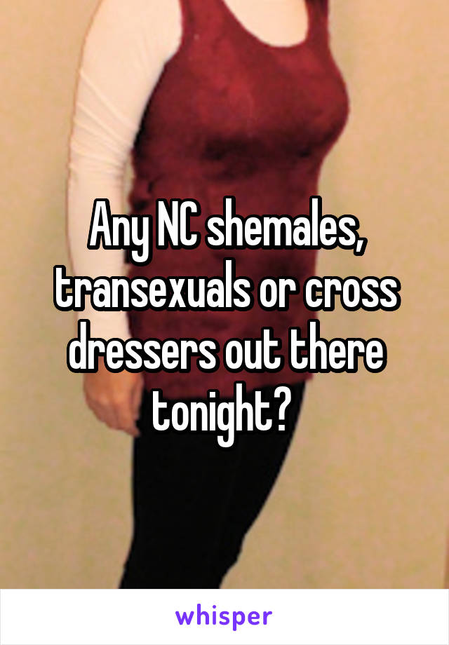 Any NC shemales, transexuals or cross dressers out there tonight? 