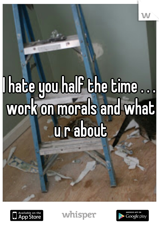 I hate you half the time . . . work on morals and what u r about