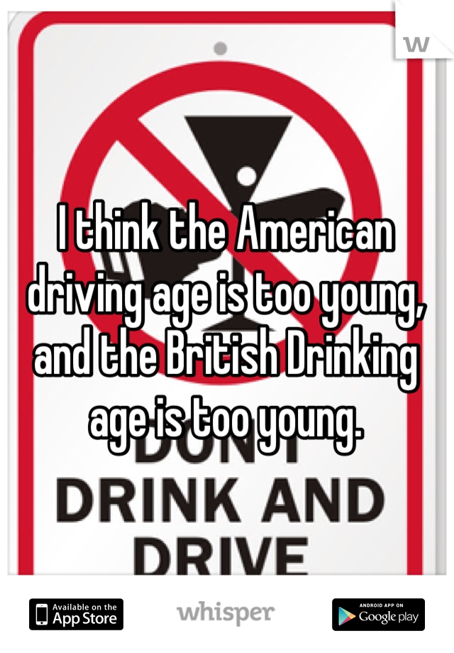 I think the American driving age is too young, and the British Drinking age is too young.