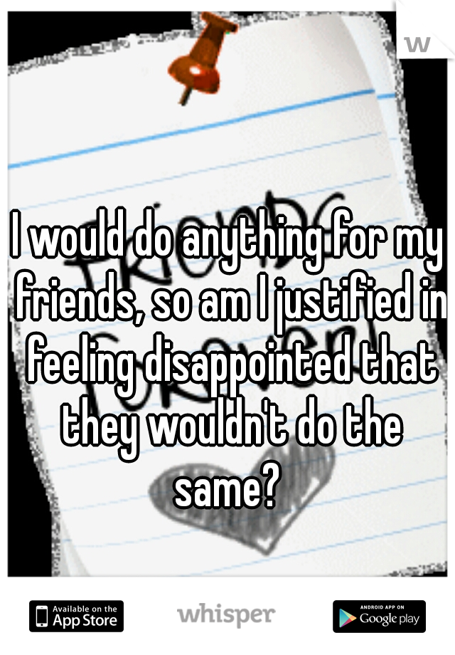 I would do anything for my friends, so am I justified in feeling disappointed that they wouldn't do the same? 