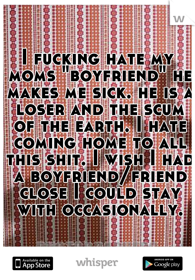 I fucking hate my moms "boyfriend" he makes me sick. he is a loser and the scum of the earth. I hate coming home to all this shit. I wish I had a boyfriend/friend close I could stay with occasionally.