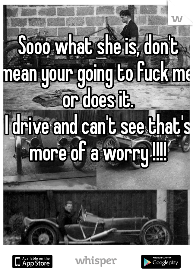 Sooo what she is, don't mean your going to fuck me or does it. 
I drive and can't see that's more of a worry !!!!