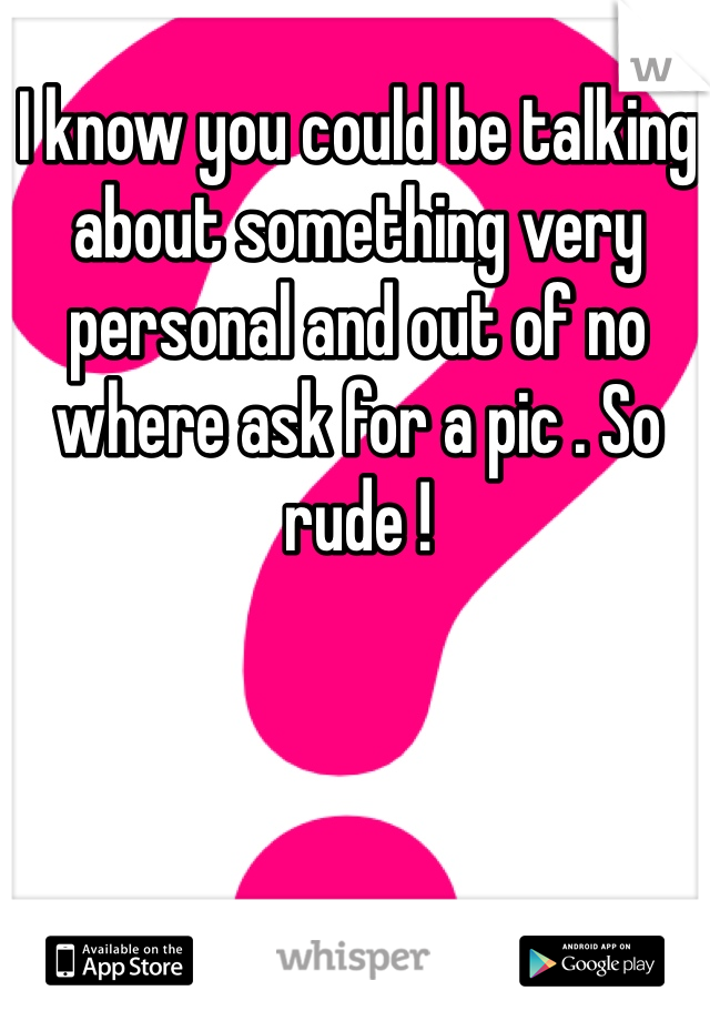 I know you could be talking about something very personal and out of no where ask for a pic . So rude ! 