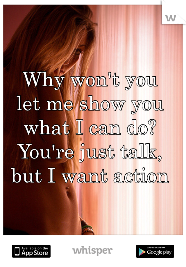 Why won't you 
let me show you what I can do?
You're just talk, but I want action 