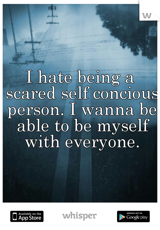 I hate being a scared self concious person. I wanna be able to be myself with everyone.