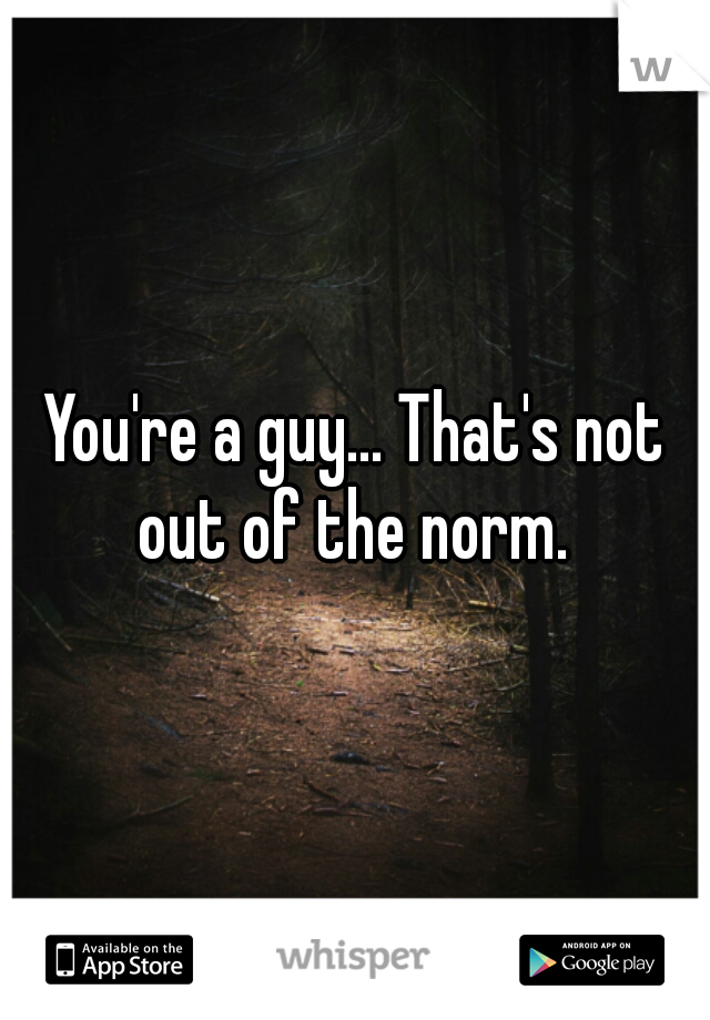 You're a guy... That's not out of the norm. 