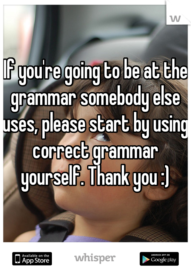 If you're going to be at the grammar somebody else uses, please start by using correct grammar yourself. Thank you :)