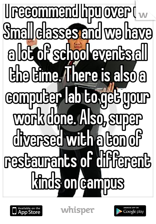 I recommend hpu over uh. Small classes and we have a lot of school events all the time. There is also a computer lab to get your work done. Also, super diversed with a ton of restaurants of different kinds on campus 