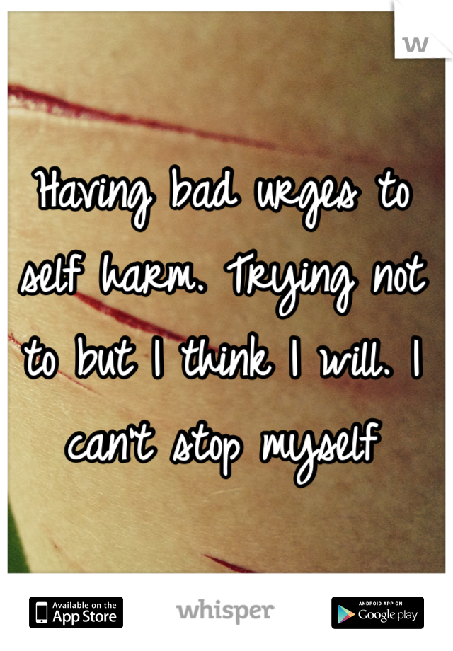 Having bad urges to self harm. Trying not to but I think I will. I can't stop myself