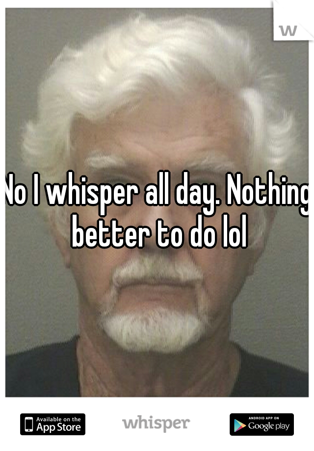 No I whisper all day. Nothing better to do lol