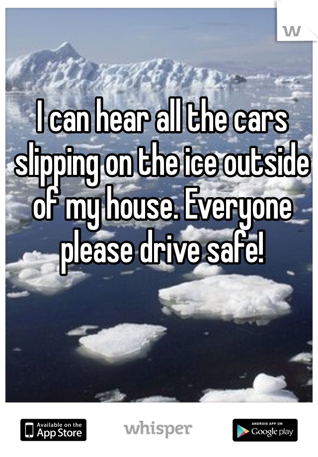 I can hear all the cars slipping on the ice outside of my house. Everyone please drive safe! 