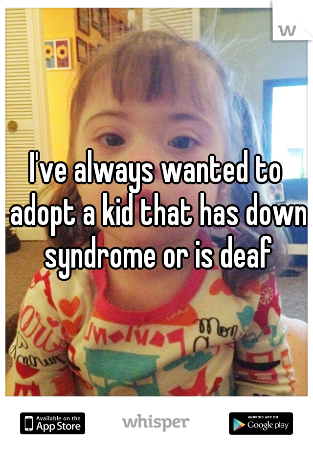 I've always wanted to adopt a kid that has down syndrome or is deaf
