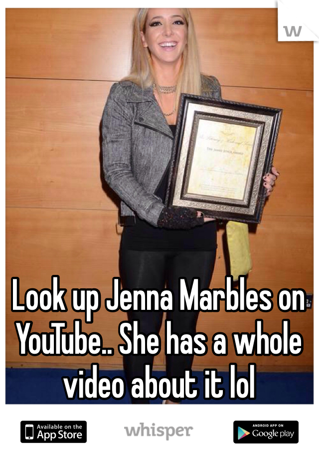 Look up Jenna Marbles on YouTube.. She has a whole video about it lol