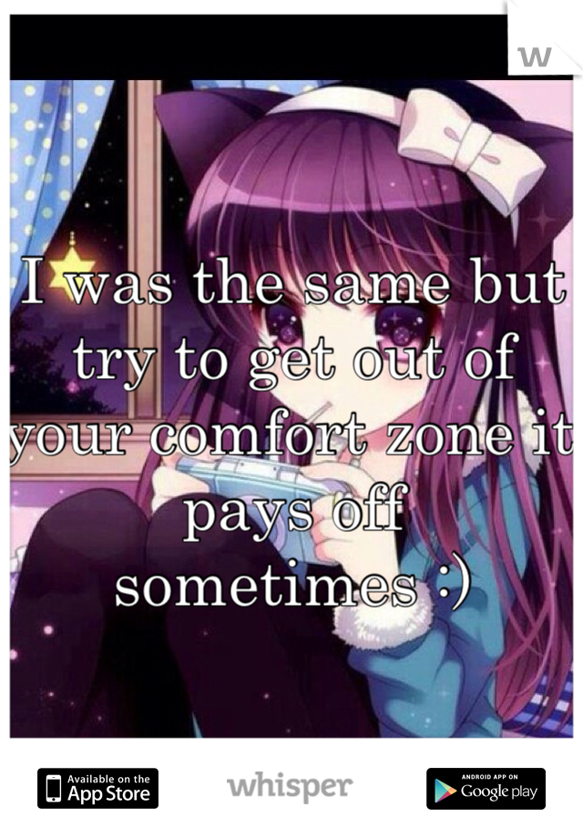 I was the same but try to get out of your comfort zone it pays off sometimes :)