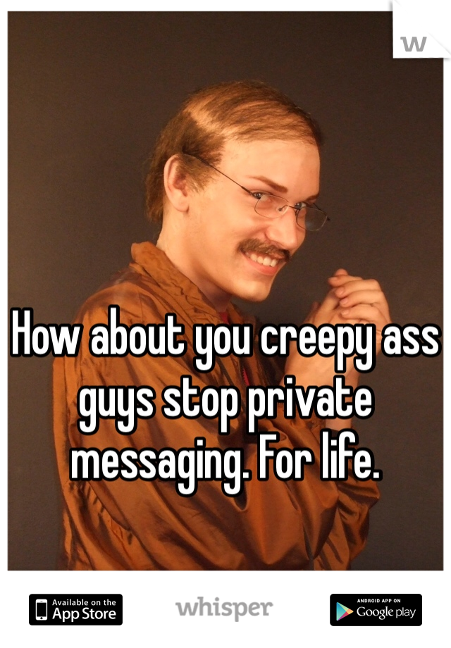 How about you creepy ass guys stop private messaging. For life.