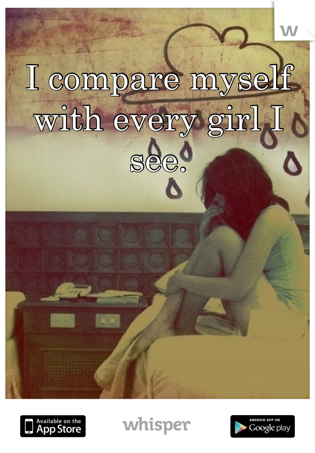 I compare myself with every girl I see.