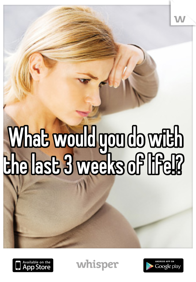 What would you do with the last 3 weeks of life!? 