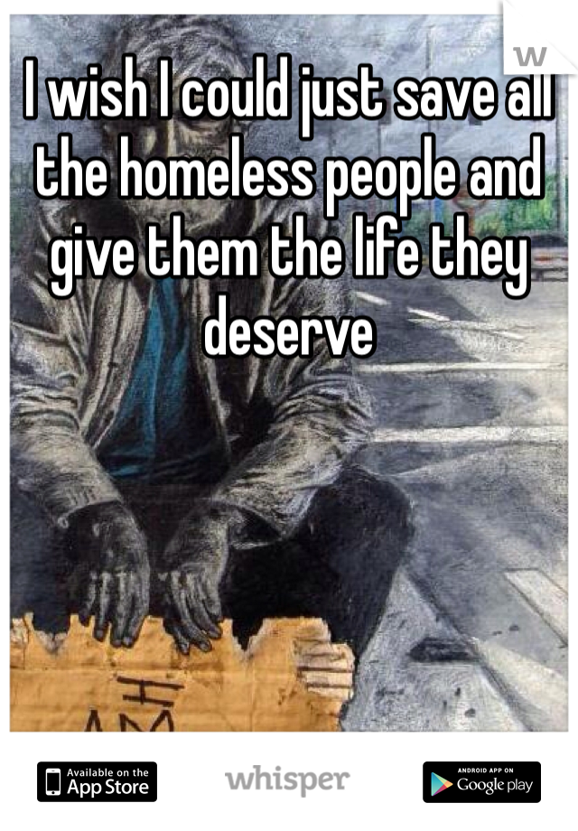 I wish I could just save all the homeless people and give them the life they deserve 