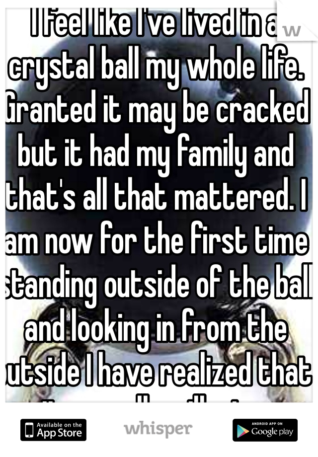I feel like I've lived in a crystal ball my whole life. Granted it may be cracked but it had my family and that's all that mattered. I am now for the first time standing outside of the ball and looking in from the outside I have realized that it was all an illusion.