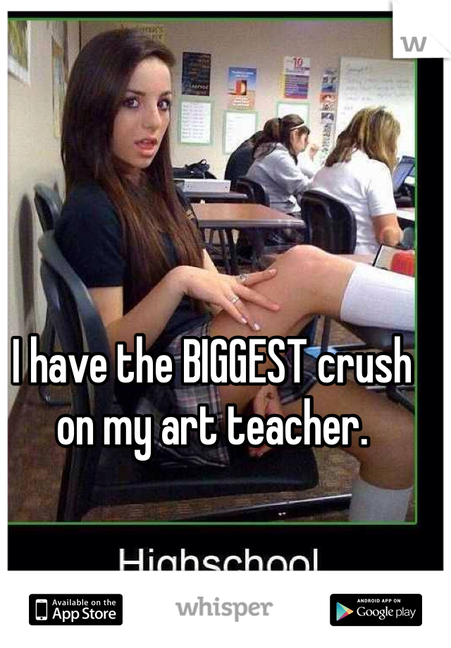 I have the BIGGEST crush on my art teacher.