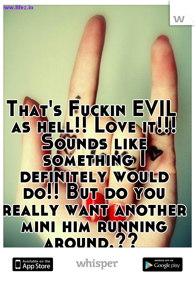 That's Fuckin EVIL as hell!! Love it!!! Sounds like something I definitely would do!! But do you really want another mini him running around.?? 