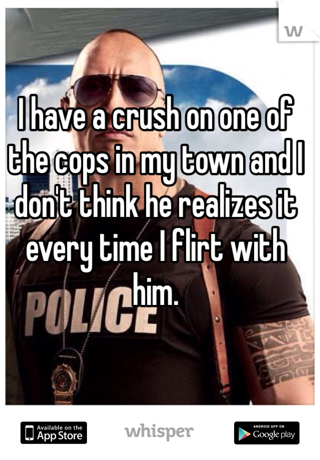 I have a crush on one of the cops in my town and I don't think he realizes it every time I flirt with him. 