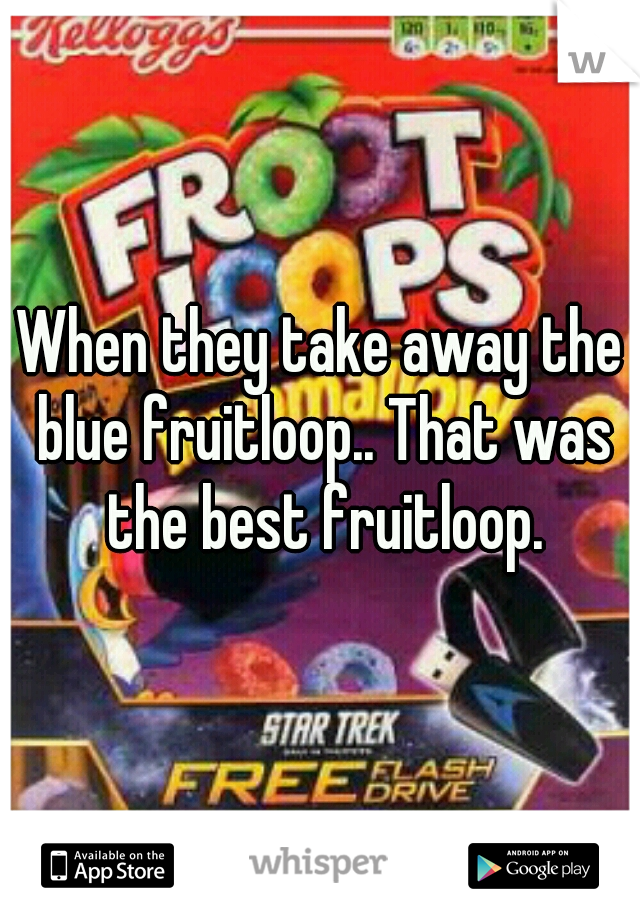 When they take away the blue fruitloop.. That was the best fruitloop.