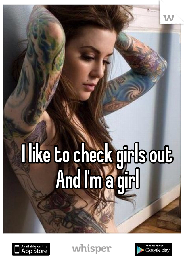 I like to check girls out 
And I'm a girl