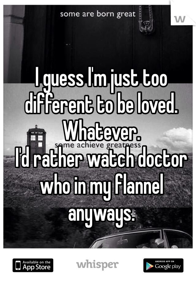 I guess I'm just too different to be loved.
Whatever. 
I'd rather watch doctor who in my flannel anyways. 