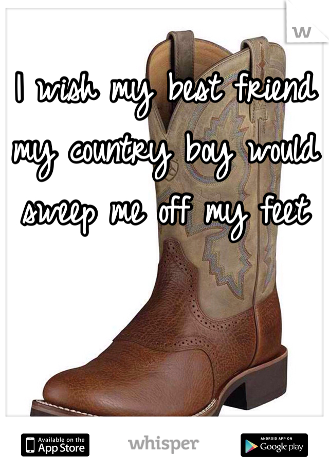 I wish my best friend my country boy would sweep me off my feet
