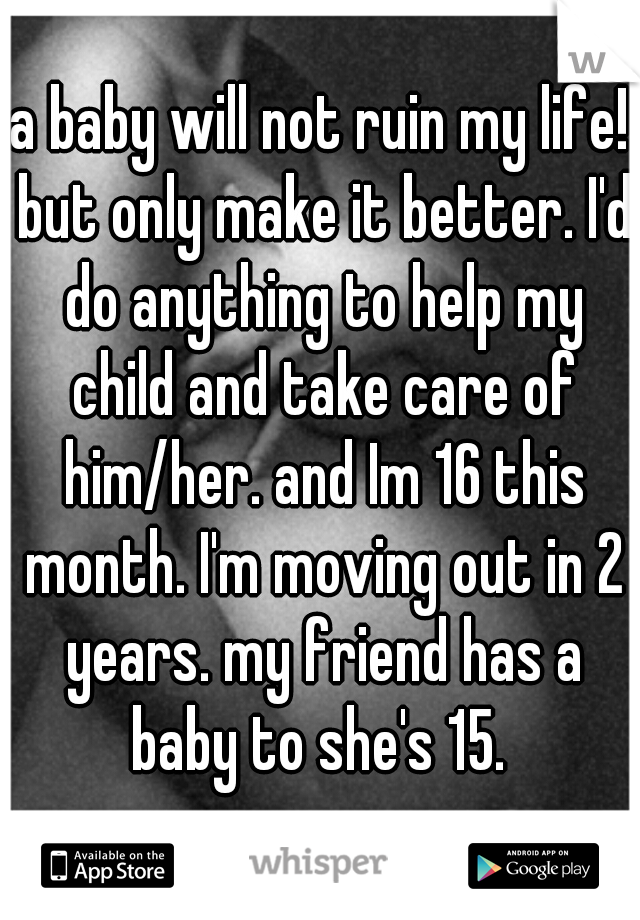 a baby will not ruin my life! but only make it better. I'd do anything to help my child and take care of him/her. and Im 16 this month. I'm moving out in 2 years. my friend has a baby to she's 15. 