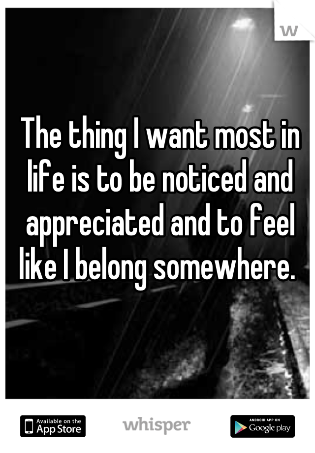 The thing I want most in life is to be noticed and appreciated and to feel like I belong somewhere. 