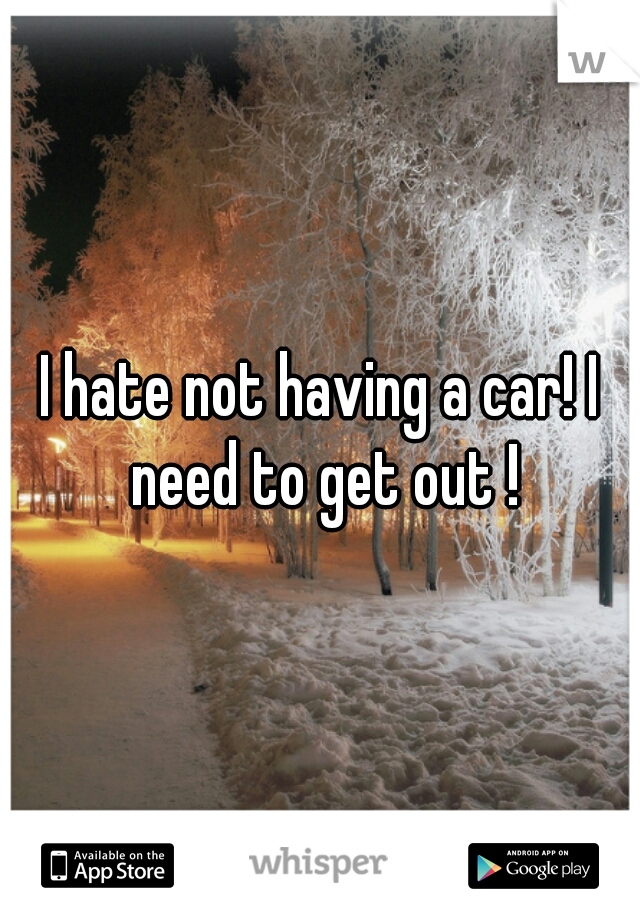 I hate not having a car! I need to get out !