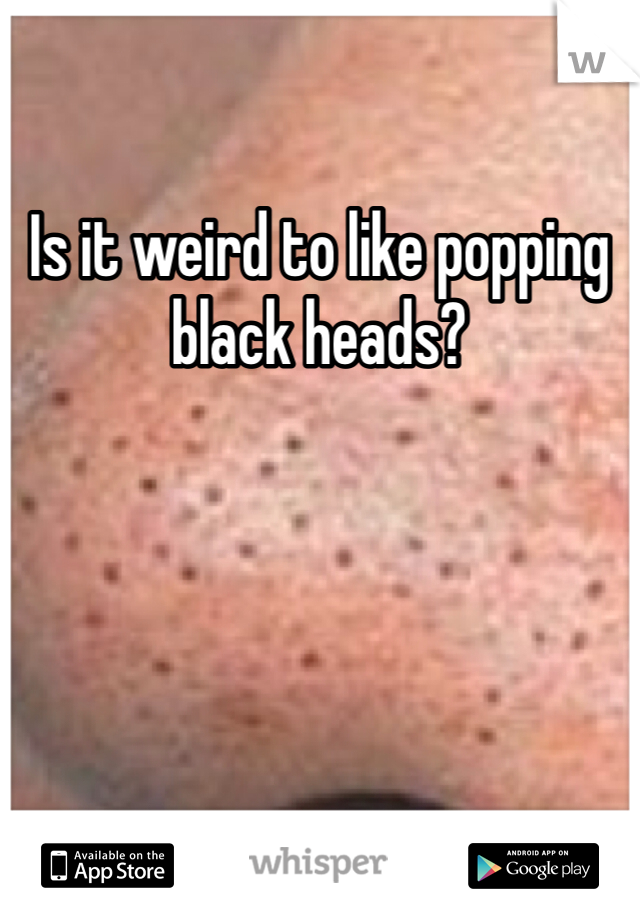 Is it weird to like popping black heads? 