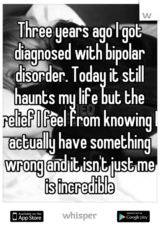 Three years ago I got diagnosed with bipolar disorder. Today it still haunts my life but the relief I feel from knowing I actually have something wrong and it isn't just me is incredible