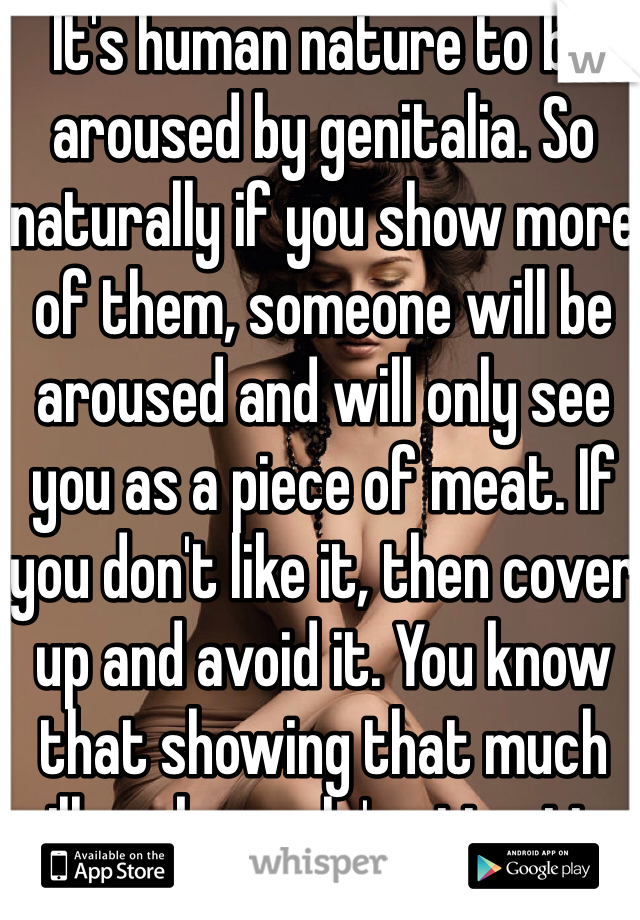 It's human nature to be aroused by genitalia. So naturally if you show more of them, someone will be aroused and will only see you as a piece of meat. If you don't like it, then cover up and avoid it. You know that showing that much will grab people's attention.