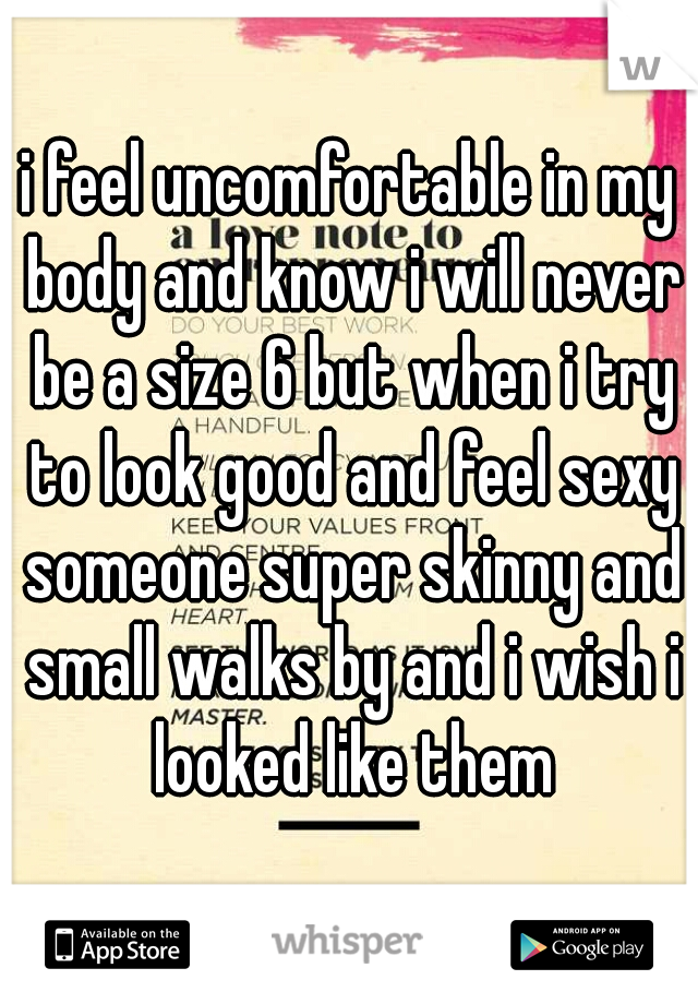 i feel uncomfortable in my body and know i will never be a size 6 but when i try to look good and feel sexy someone super skinny and small walks by and i wish i looked like them
