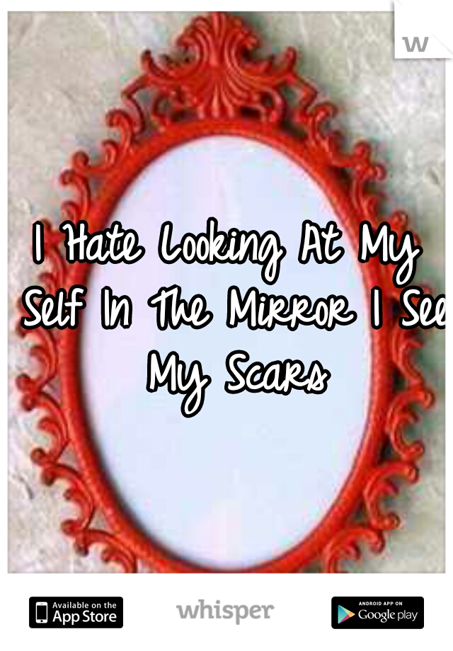 I Hate Looking At My Self In The Mirror I See My Scars