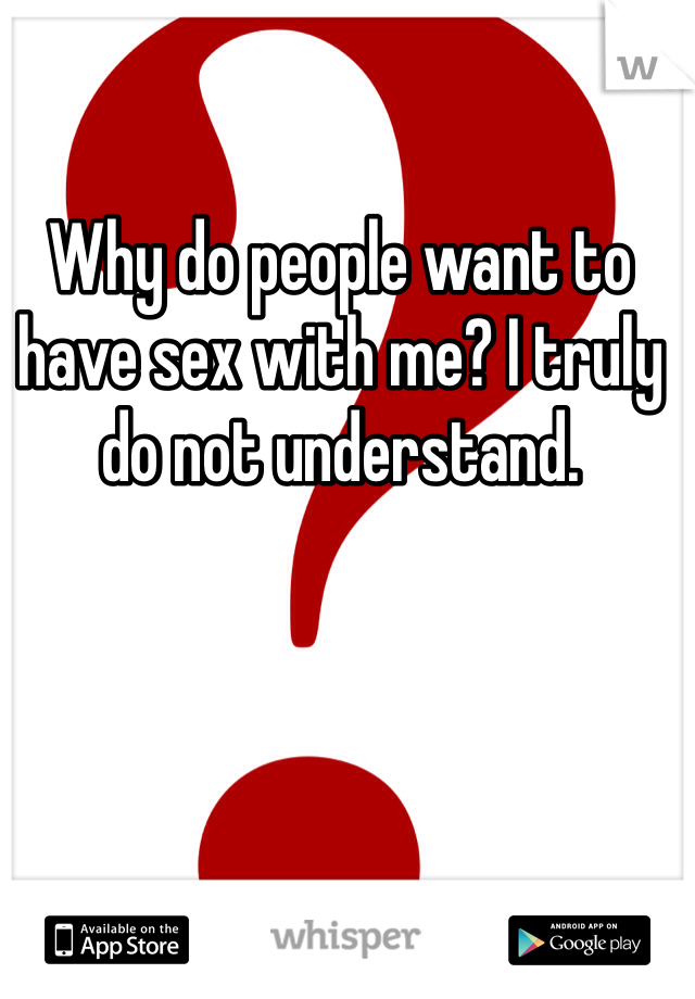 Why do people want to have sex with me? I truly do not understand. 